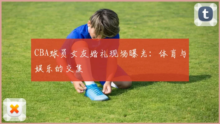 CBA球员女友婚礼现场曝光：体育与娱乐的交集