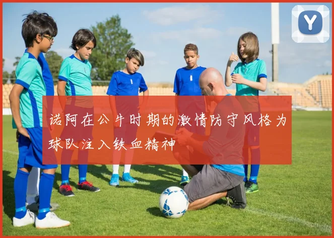 诺阿在公牛时期的激情防守风格为球队注入铁血精神