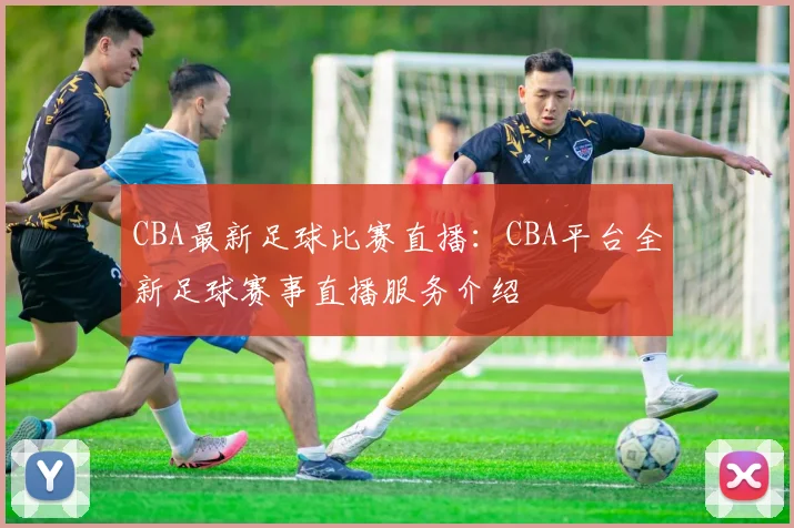 CBA最新足球比赛直播：CBA平台全新足球赛事直播服务介绍