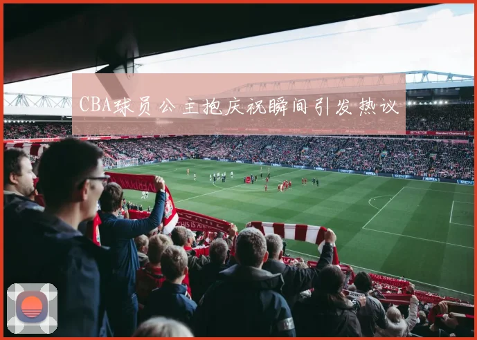 CBA球员公主抱庆祝瞬间引发热议